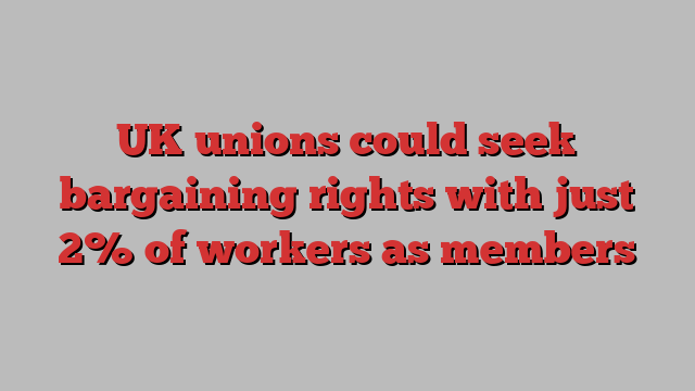 UK unions could seek bargaining rights with just 2% of workers as members  